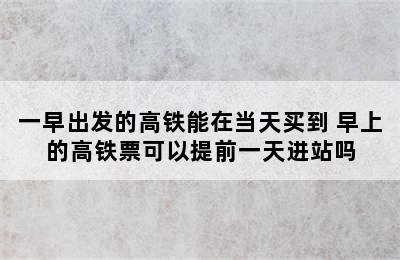 一早出发的高铁能在当天买到 早上的高铁票可以提前一天进站吗